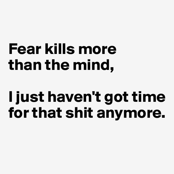 

Fear kills more 
than the mind, 

I just haven't got time for that shit anymore.

