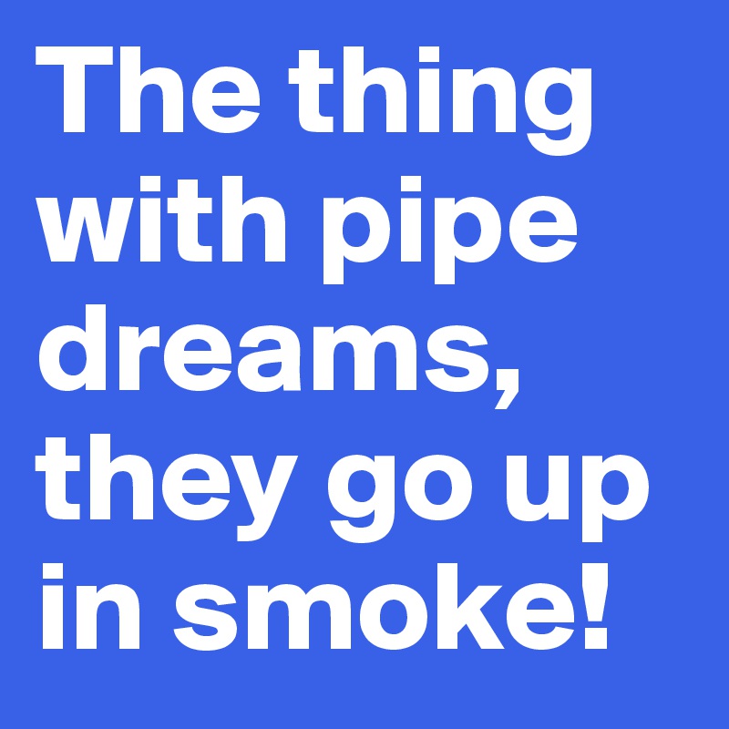 The thing with pipe dreams, they go up in smoke!