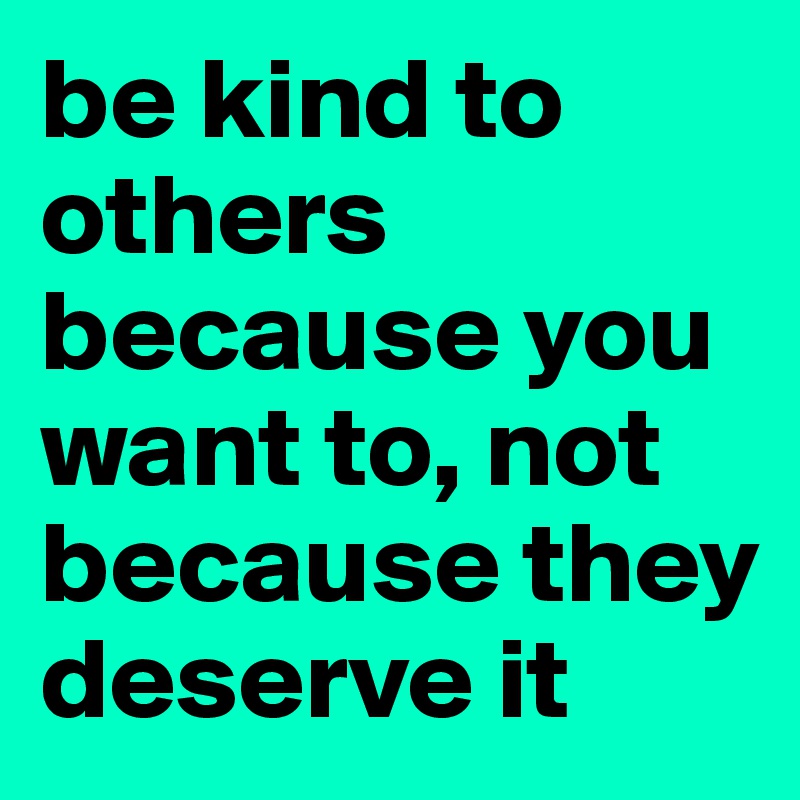 be kind to others because you want to, not because they deserve it ...