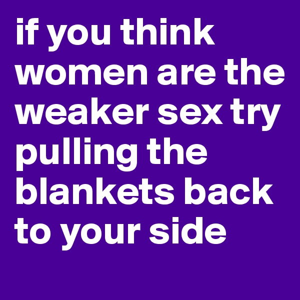 if you think women are the weaker sex try pulling the blankets back to your side