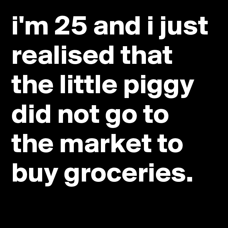 i'm 25 and i just realised that the little piggy did not go to the market to buy groceries.
