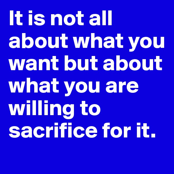 It is not all about what you want but about what you are willing to sacrifice for it.