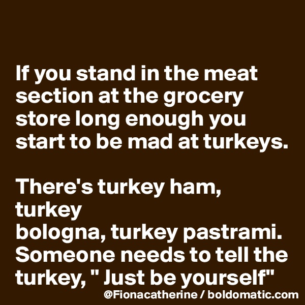 

If you stand in the meat
section at the grocery
store long enough you
start to be mad at turkeys.

There's turkey ham,  turkey
bologna, turkey pastrami.
Someone needs to tell the turkey, " Just be yourself"