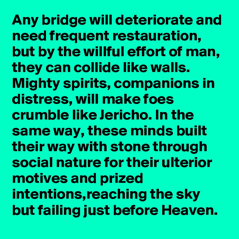 Any bridge will deteriorate and need frequent restauration, but by the willful effort of man, they can collide like walls. 
Mighty spirits, companions in distress, will make foes crumble like Jericho. In the same way, these minds built their way with stone through social nature for their ulterior motives and prized intentions,reaching the sky but failing just before Heaven.