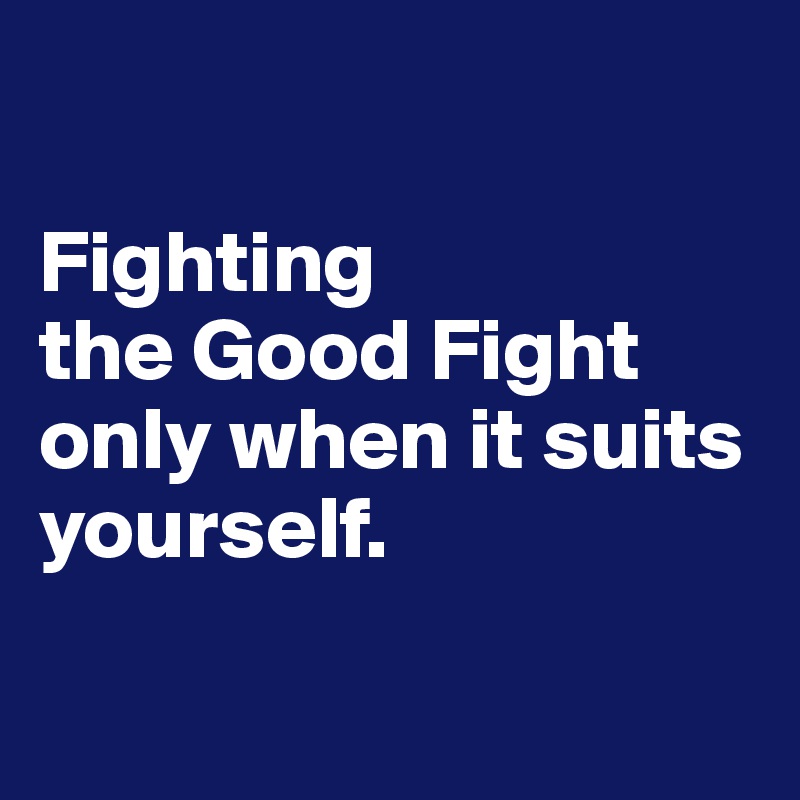 

Fighting 
the Good Fight only when it suits yourself.

