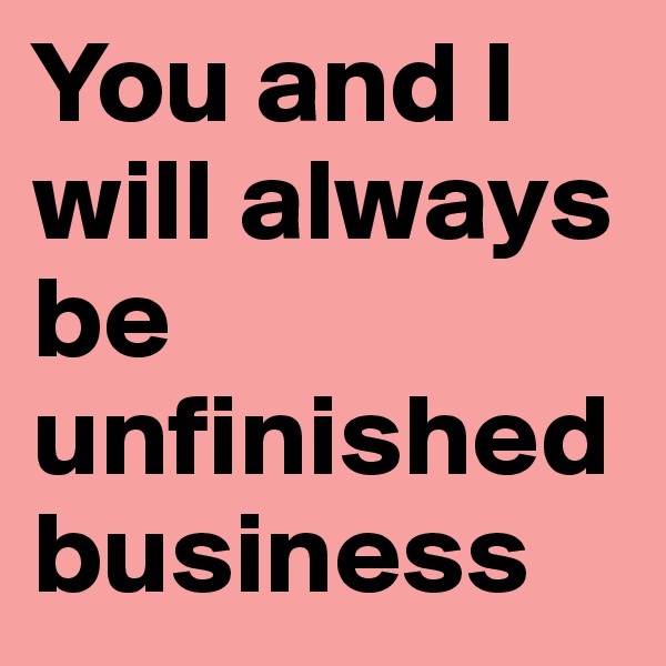 You and I will always be unfinished business