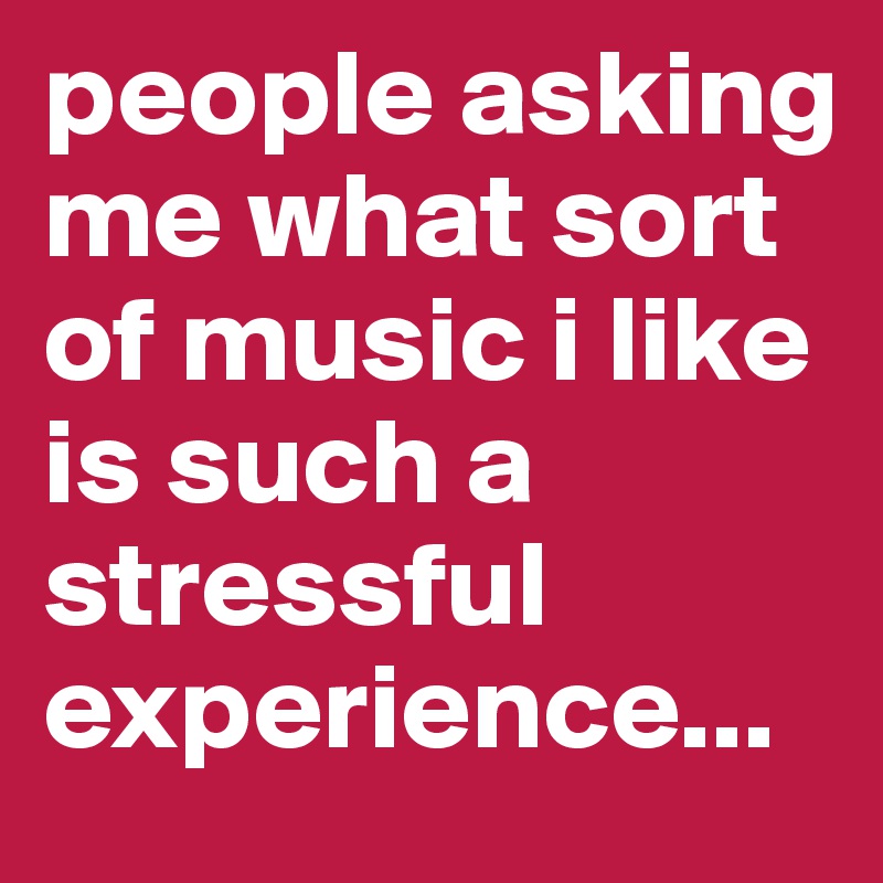 people asking me what sort of music i like is such a stressful experience...
