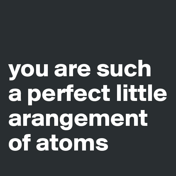 

you are such a perfect little arangement of atoms