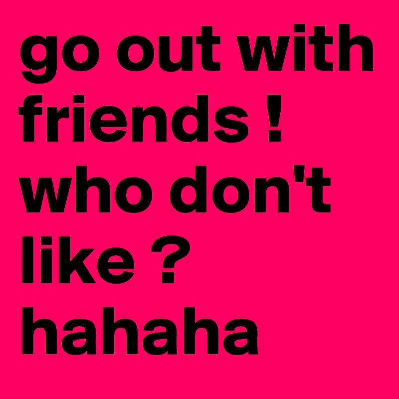 go out with friends ! 
who don't like ? 
hahaha