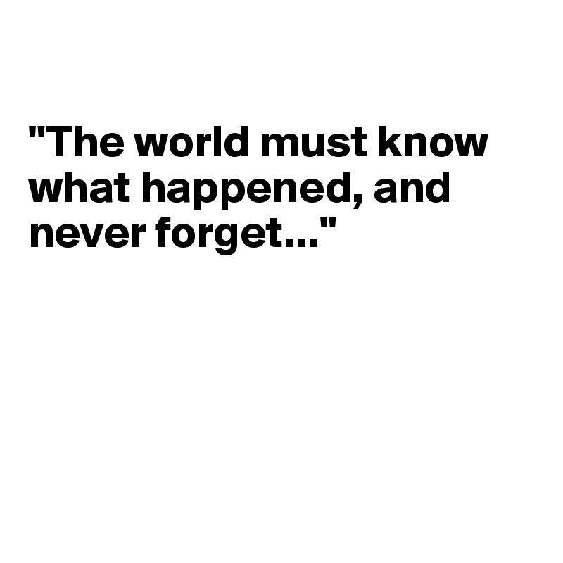 

"The world must know what happened, and never forget..."





