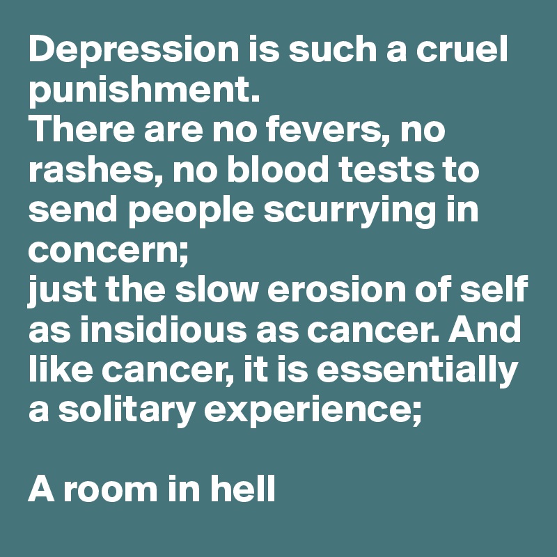 Depression is such a cruel punishment. 
There are no fevers, no rashes, no blood tests to send people scurrying in 
concern; 
just the slow erosion of self 
as insidious as cancer. And 
like cancer, it is essentially 
a solitary experience; 

A room in hell