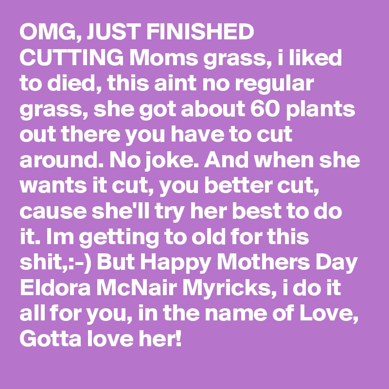 OMG, JUST FINISHED CUTTING Moms grass, i liked to died, this aint no regular grass, she got about 60 plants out there you have to cut around. No joke. And when she wants it cut, you better cut, cause she'll try her best to do it. Im getting to old for this shit,:-) But Happy Mothers Day Eldora McNair Myricks, i do it all for you, in the name of Love, Gotta love her!