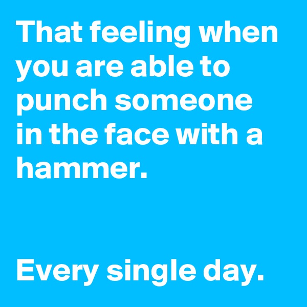 That feeling when you are able to punch someone in the face with a hammer.


Every single day.