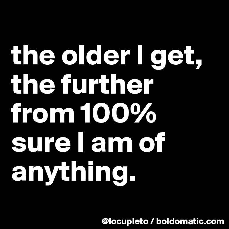 
the older I get, the further from 100% sure I am of anything.
