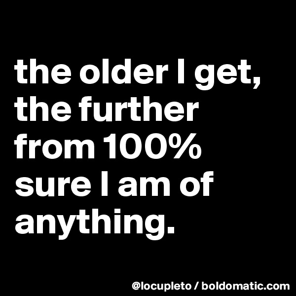 
the older I get, the further from 100% sure I am of anything.
