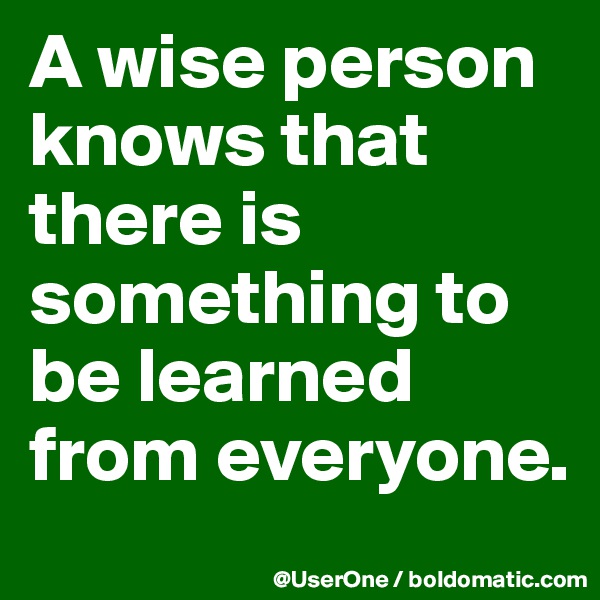 A wise person knows that there is something to be learned from everyone.