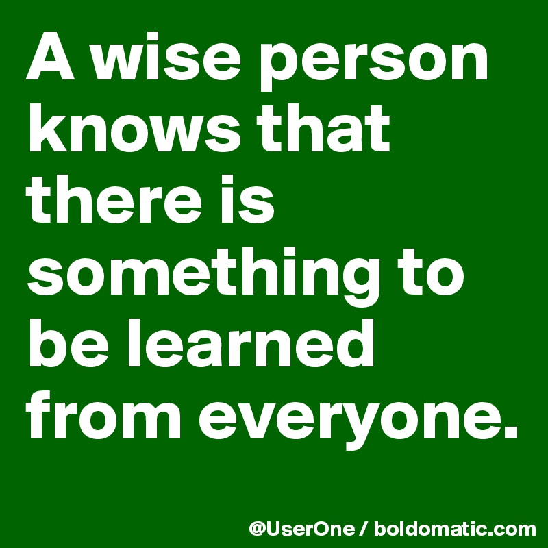 A wise person knows that there is something to be learned from everyone.