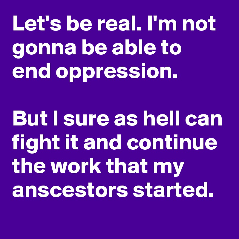 Let's be real. I'm not gonna be able to end oppression.

But I sure as hell can fight it and continue the work that my anscestors started.