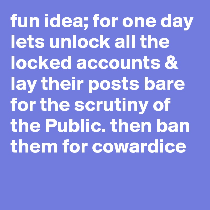fun idea; for one day lets unlock all the locked accounts & lay their posts bare for the scrutiny of the Public. then ban them for cowardice
