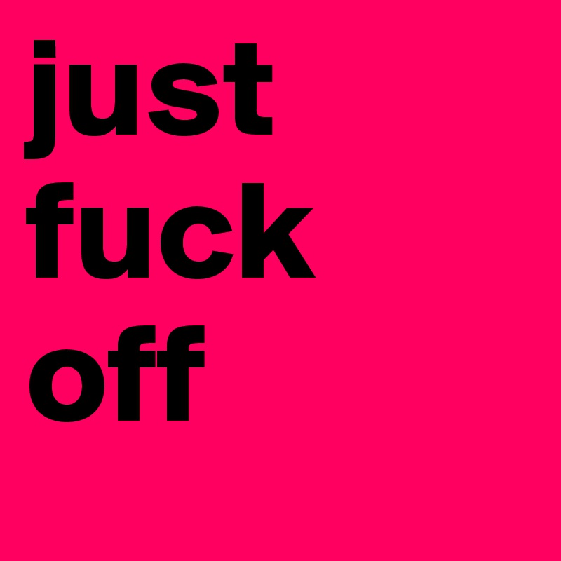 just fuck 
off 