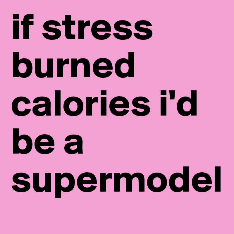 if stress burned calories i'd be a supermodel