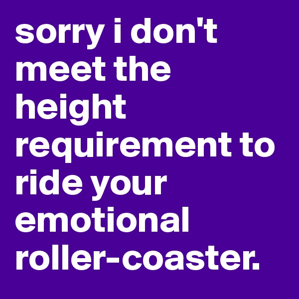 sorry i don't meet the height requirement to ride your emotional roller-coaster.