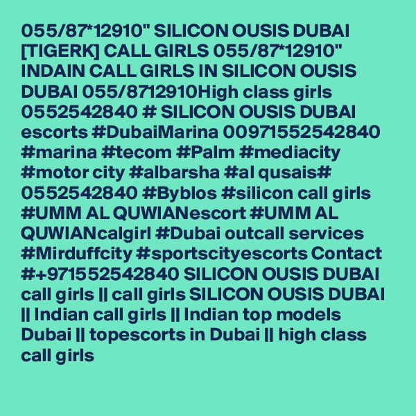 055/87*12910" SILICON OUSIS DUBAI [TIGERK] CALL GIRLS 055/87*12910" INDAIN CALL GIRLS IN SILICON OUSIS DUBAI 055/8712910High class girls 0552542840 # SILICON OUSIS DUBAI  escorts #DubaiMarina 00971552542840 #marina #tecom #Palm #mediacity #motor city #albarsha #al qusais# 0552542840 #Byblos #silicon call girls #UMM AL QUWIANescort #UMM AL QUWIANcalgirl #Dubai outcall services #Mirduffcity #sportscityescorts Contact #+971552542840 SILICON OUSIS DUBAI  call girls || call girls SILICON OUSIS DUBAI || Indian call girls || Indian top models Dubai || topescorts in Dubai || high class call girls 
