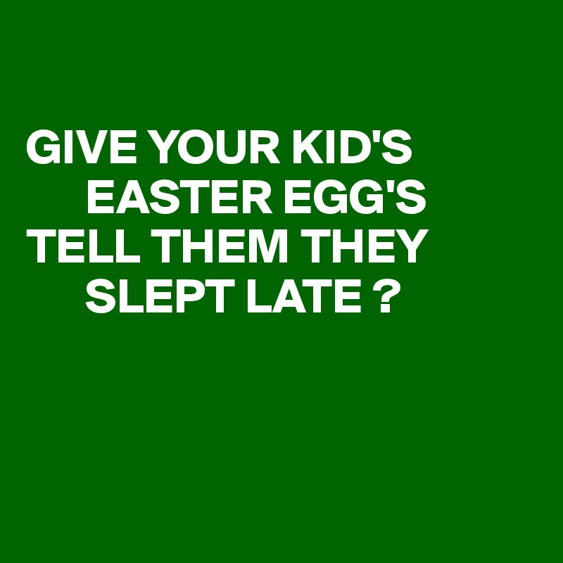 

GIVE YOUR KID'S
      EASTER EGG'S
TELL THEM THEY
      SLEPT LATE ?



