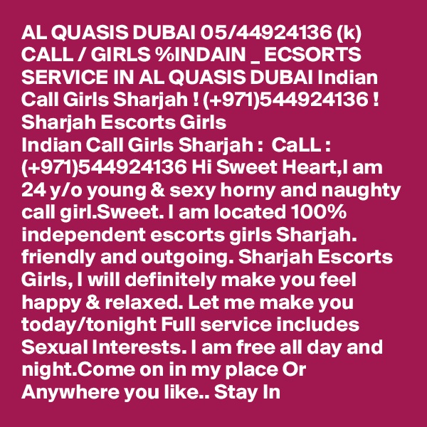 AL QUASIS DUBAI 05/44924136 (k) CALL / GIRLS %INDAIN _ ECSORTS SERVICE IN AL QUASIS DUBAI Indian Call Girls Sharjah ! (+971)544924136 ! Sharjah Escorts Girls
Indian Call Girls Sharjah :  CaLL : (+971)544924136 Hi Sweet Heart,I am 24 y/o young & sexy horny and naughty call girl.Sweet. I am located 100% independent escorts girls Sharjah. friendly and outgoing. Sharjah Escorts Girls, I will definitely make you feel happy & relaxed. Let me make you today/tonight Full service includes Sexual Interests. I am free all day and night.Come on in my place Or Anywhere you like.. Stay In 