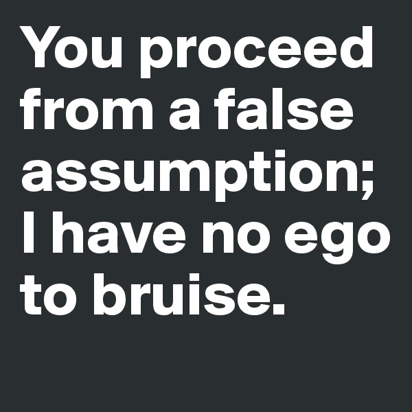 You proceed from a false assumption; I have no ego to bruise. 