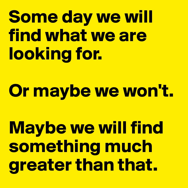 Some day we will find what we are looking for.

Or maybe we won't.

Maybe we will find something much greater than that. 