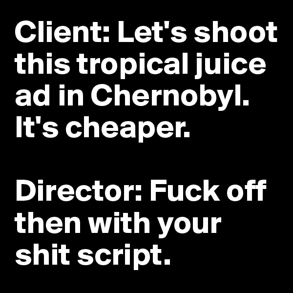 Client: Let's shoot this tropical juice ad in Chernobyl. It's cheaper.

Director: Fuck off then with your shit script.