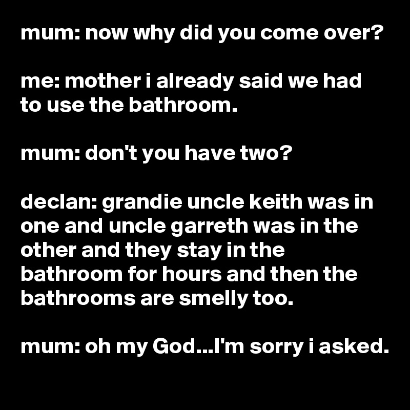 mum: now why did you come over?

me: mother i already said we had to use the bathroom.

mum: don't you have two?

declan: grandie uncle keith was in one and uncle garreth was in the other and they stay in the bathroom for hours and then the bathrooms are smelly too.

mum: oh my God...I'm sorry i asked.