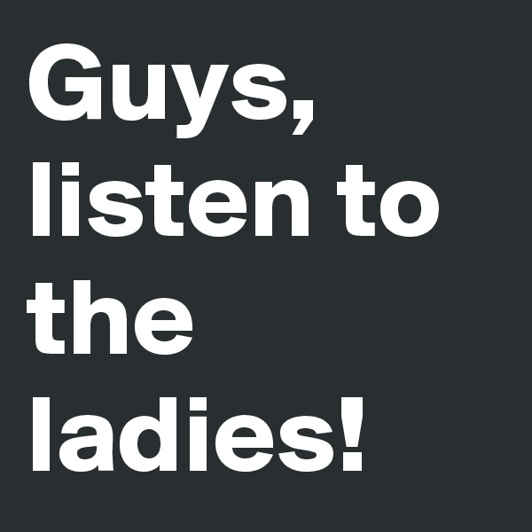 Guys, listen to the ladies!