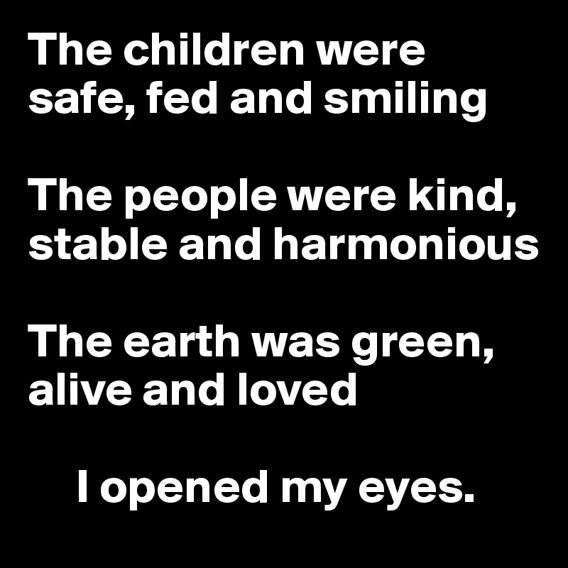 The children were safe, fed and smiling

The people were kind, stable and harmonious

The earth was green, alive and loved

     I opened my eyes. 