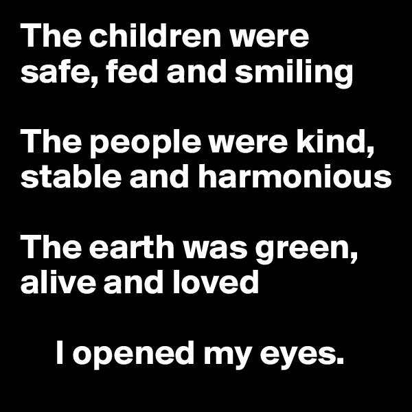The children were safe, fed and smiling

The people were kind, stable and harmonious

The earth was green, alive and loved

     I opened my eyes. 