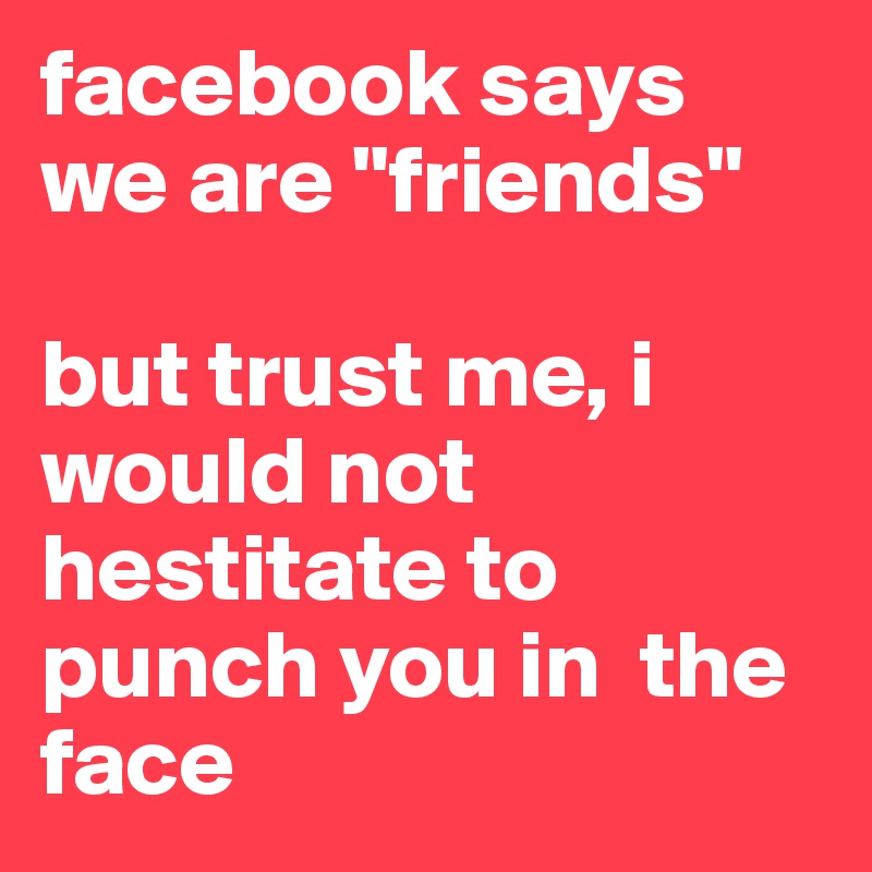 facebook says we are "friends" 

but trust me, i would not hestitate to punch you in  the face