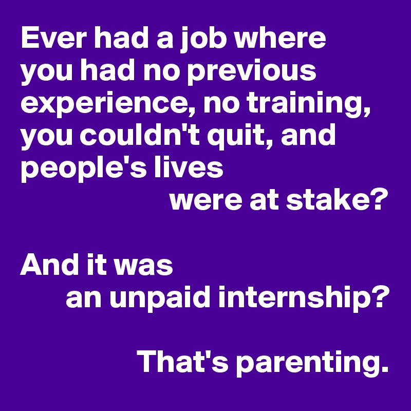 Ever had a job where
you had no previous
experience, no training,
you couldn't quit, and
people's lives
                       were at stake?

And it was 
       an unpaid internship?

                  That's parenting.