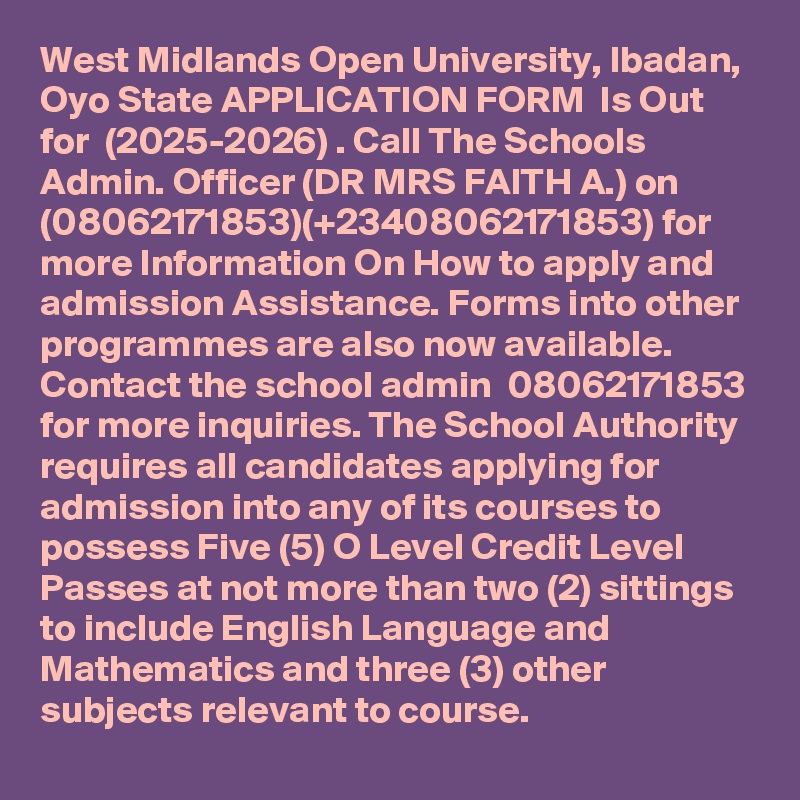 West Midlands Open University, Ibadan, Oyo State APPLICATION FORM  Is Out for  (2025-2026) . Call The Schools Admin. Officer (DR MRS FAITH A.) on (08062171853)(+23408062171853) for more Information On How to apply and admission Assistance. Forms into other programmes are also now available. Contact the school admin  08062171853 for more inquiries. The School Authority requires all candidates applying for admission into any of its courses to possess Five (5) O Level Credit Level Passes at not more than two (2) sittings to include English Language and Mathematics and three (3) other subjects relevant to course.