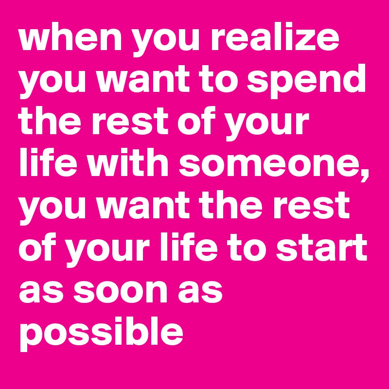 when you realize you want to spend the rest of your life with someone, you want the rest of your life to start as soon as possible