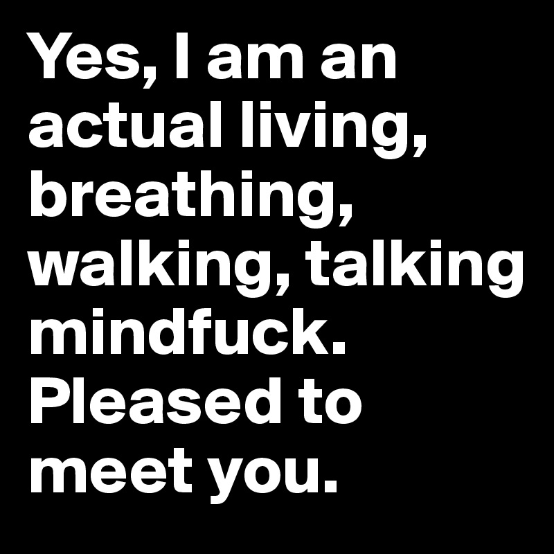 Yes, I am an actual living, breathing, walking, talking mindfuck. Pleased to meet you. 