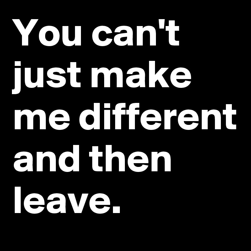 You can't just make me different and then leave.