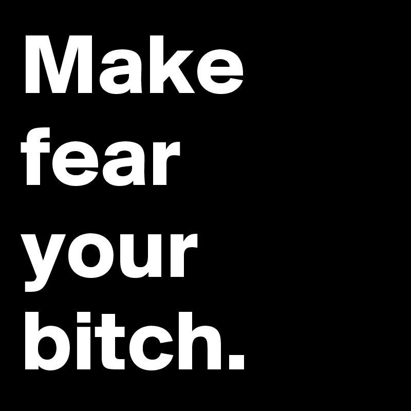 Make fear your bitch.