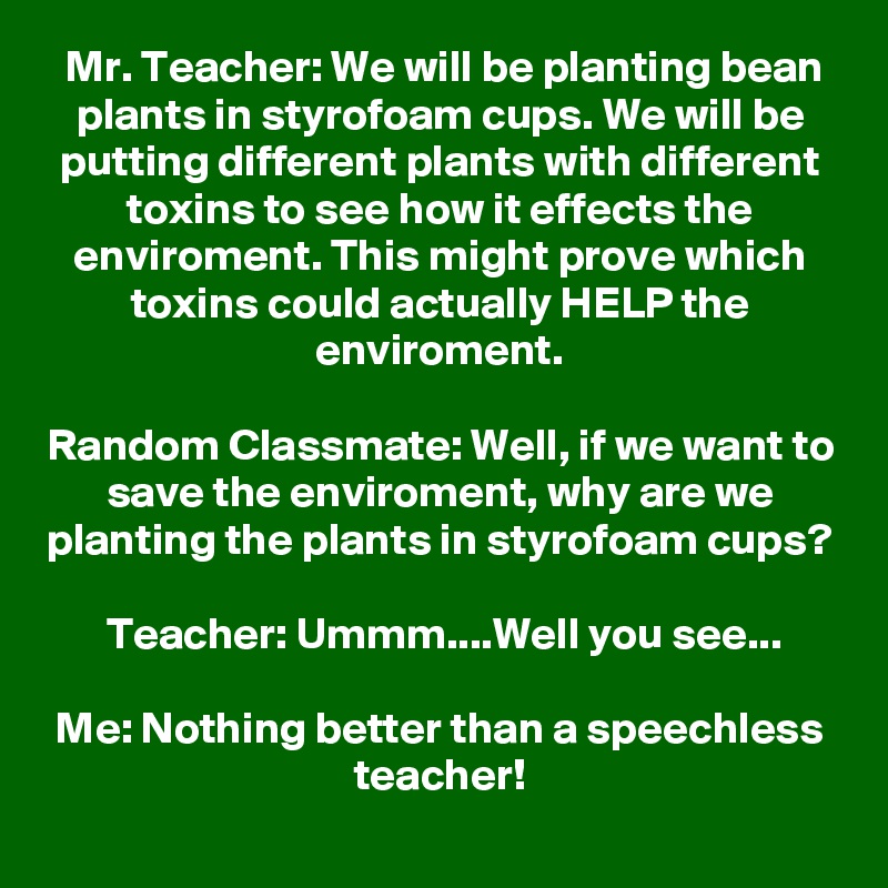 Mr. Teacher: We will be planting bean plants in styrofoam cups. We will be putting different plants with different toxins to see how it effects the enviroment. This might prove which toxins could actually HELP the enviroment.

Random Classmate: Well, if we want to save the enviroment, why are we planting the plants in styrofoam cups?

Teacher: Ummm....Well you see...

Me: Nothing better than a speechless teacher!