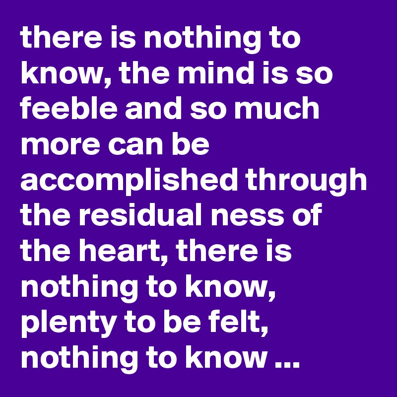 there is nothing to know, the mind is so feeble and so much more can be accomplished through the residual ness of the heart, there is nothing to know, plenty to be felt, nothing to know ...
