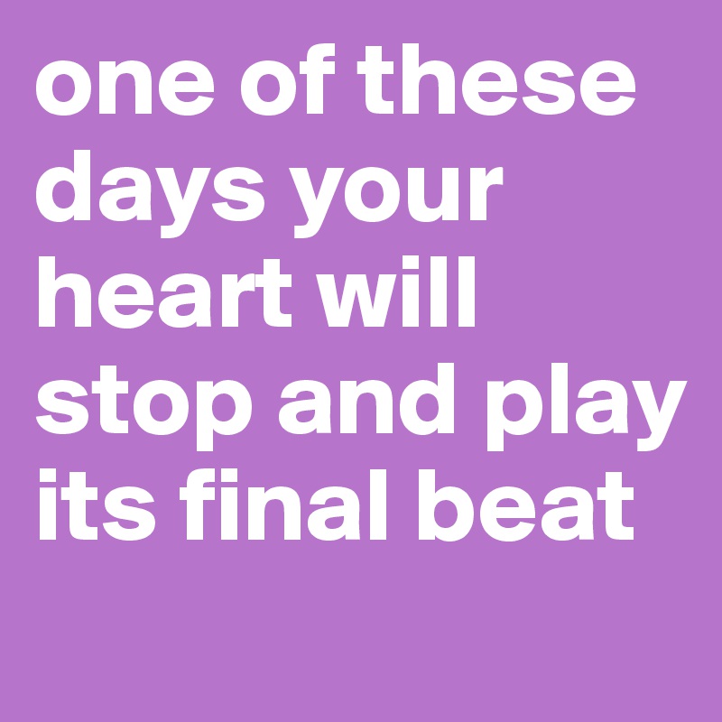 one of these days your heart will stop and play its final beat