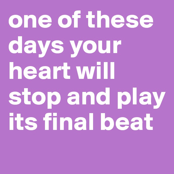 one of these days your heart will stop and play its final beat