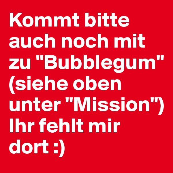 Kommt bitte auch noch mit zu "Bubblegum"
(siehe oben unter "Mission") 
Ihr fehlt mir dort :)
