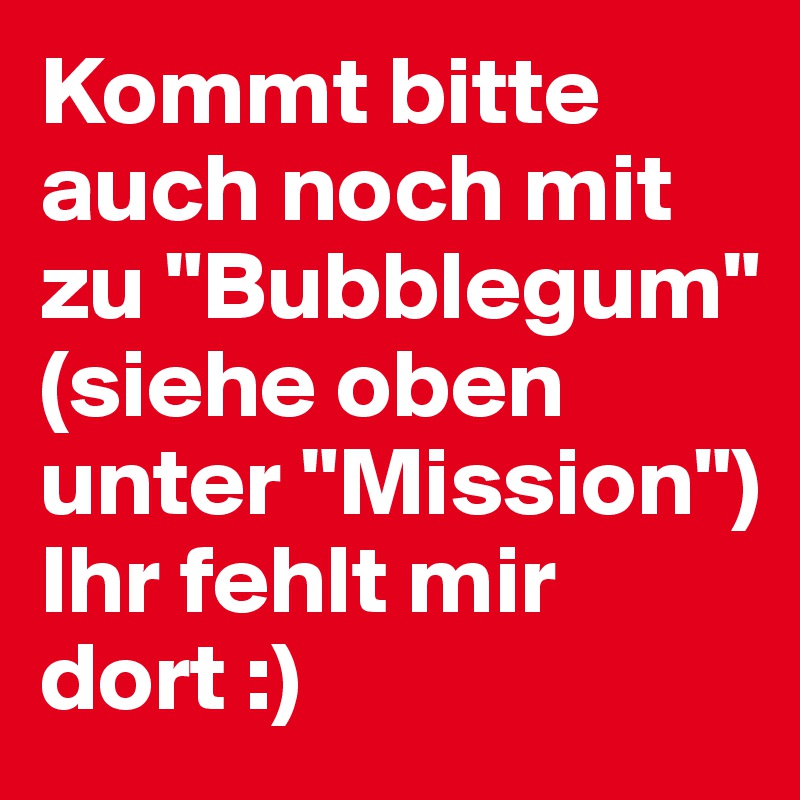 Kommt bitte auch noch mit zu "Bubblegum"
(siehe oben unter "Mission") 
Ihr fehlt mir dort :)