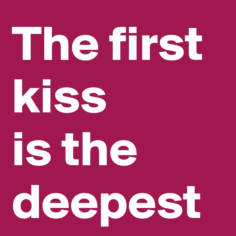 The first kiss 
is the deepest